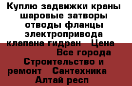 Куплю задвижки краны шаровые затворы отводы фланцы электропривода клапана гидран › Цена ­ 1 500 000 - Все города Строительство и ремонт » Сантехника   . Алтай респ.